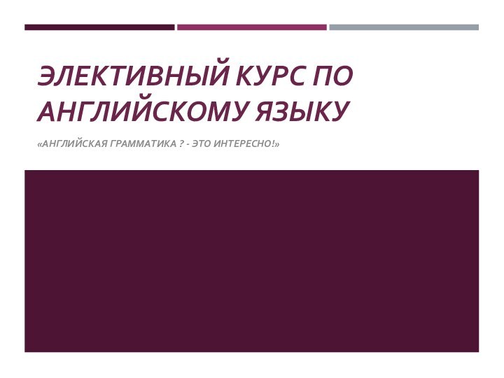 ЭЛЕКТИВНЫЙ КУРС ПО АНГЛИЙСКОМУ ЯЗЫКУ «АНГЛИЙСКАЯ ГРАММАТИКА ? - ЭТО ИНТЕРЕСНО!»