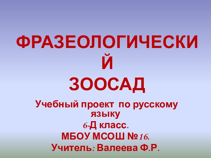 ФРАЗЕОЛОГИЧЕСКИЙ ЗООСАДУчебный проект по русскому языку6-Д класс.МБОУ МСОШ №16.Учитель: Валеева Ф.Р.