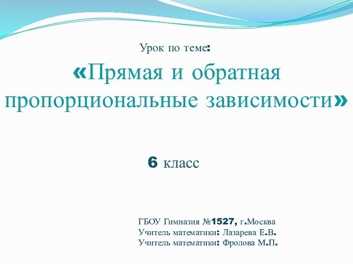 «Прямая и обратная пропорциональные зависимости»6 классГБОУ Гимназия №1527, г.МоскваУчитель математики: Лазарева Е.В.Учитель