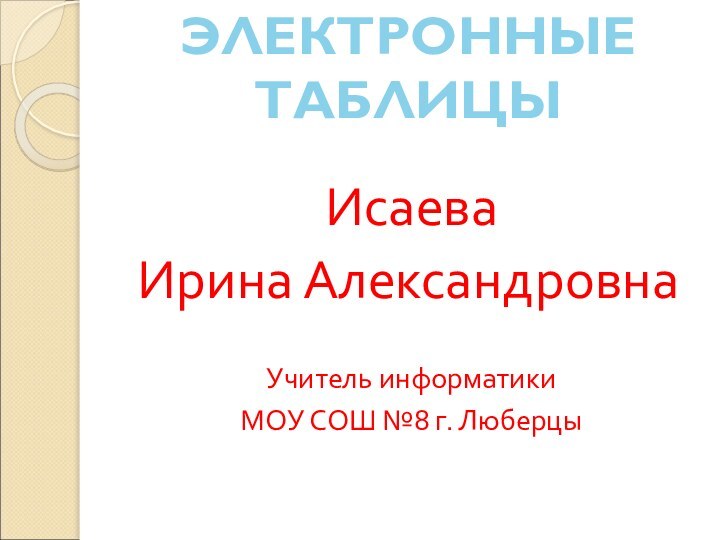 ЭЛЕКТРОННЫЕ ТАБЛИЦЫИсаева Ирина АлександровнаУчитель информатикиМОУ СОШ №8 г. Люберцы