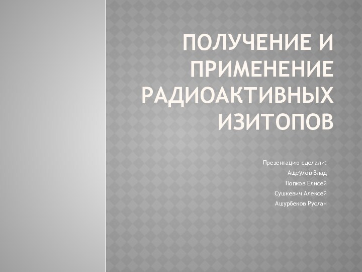 ПОЛУЧЕНИЕ И ПРИМЕНЕНИЕ РАДИОАКТИВНЫХ ИЗИТОПОВПрезентацию сделали:Ащеулов ВладПопков ЕлисейСушкевич АлексейАшурбеков Руслан