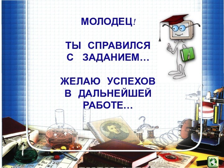 МОЛОДЕЦ!ТЫ  СПРАВИЛСЯ С  ЗАДАНИЕМ…ЖЕЛАЮ  УСПЕХОВ В  ДАЛЬНЕЙШЕЙ  РАБОТЕ…