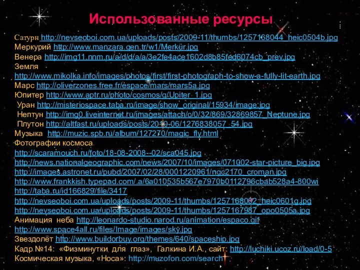 Использованные ресурсыСатурн http://nevseoboi.com.ua/uploads/posts/2009-11/thumbs/1257168044_heic0504b.jpgМеркурий http://www.manzara.gen.tr/w1/Merkür.jpgВенера http://img11.nnm.ru/a/d/d/a/a/3e2fe4ace1602d8b85fed6074cb_prev.jpgЗемля http://www.mikolka.info/images/photos/first/first-photograph-to-show-a-fully-lit-earth.jpgМарс http://oliverzones.free.fr/espace/mars/mars5a.jpgЮпитер http://www.aptr.ru/photo/cosmos/g/Upiter_1.jpg Уран http://misteriospace.taba.ru/image/show_original/15934/image.jpg Нептун http://img0.liveinternet.ru/images/attach/c/0/32/869/32869857_Neptune.jpg Плутон http://altfast.ru/uploads/posts/2010-06/1276838057_54.jpgМузыка http://muzic.spb.ru/album/127270/magic_fly.htmlФотографии