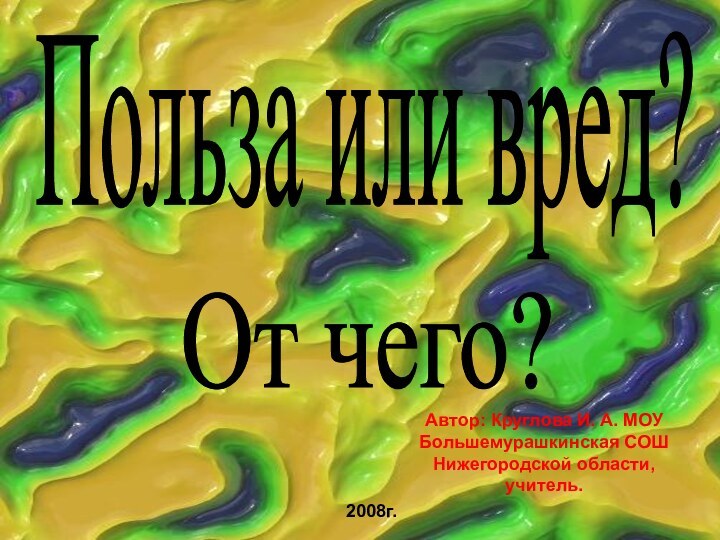 Польза или вред?От чего?Автор: Круглова И. А. МОУ Большемурашкинская СОШ Нижегородской области, учитель.2008г.