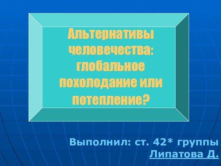 Выполнил: ст. 42* группы Липатова Д.Альтернативы человечества: глобальное похолодание или потепление?