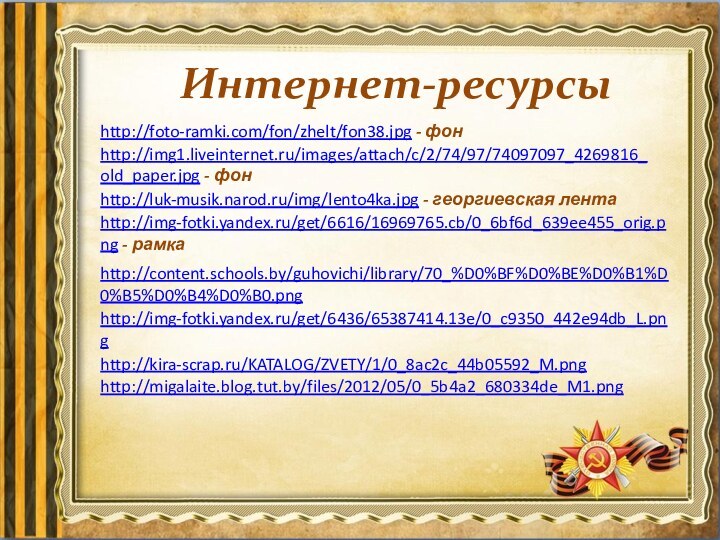 Интернет-ресурсыhttp://foto-ramki.com/fon/zhelt/fon38.jpg - фон http://img1.liveinternet.ru/images/attach/c/2/74/97/74097097_4269816_old_paper.jpg - фон http://img-fotki.yandex.ru/get/6616/16969765.cb/0_6bf6d_639ee455_orig.png - рамка http://luk-musik.narod.ru/img/lento4ka.jpg - георгиевская