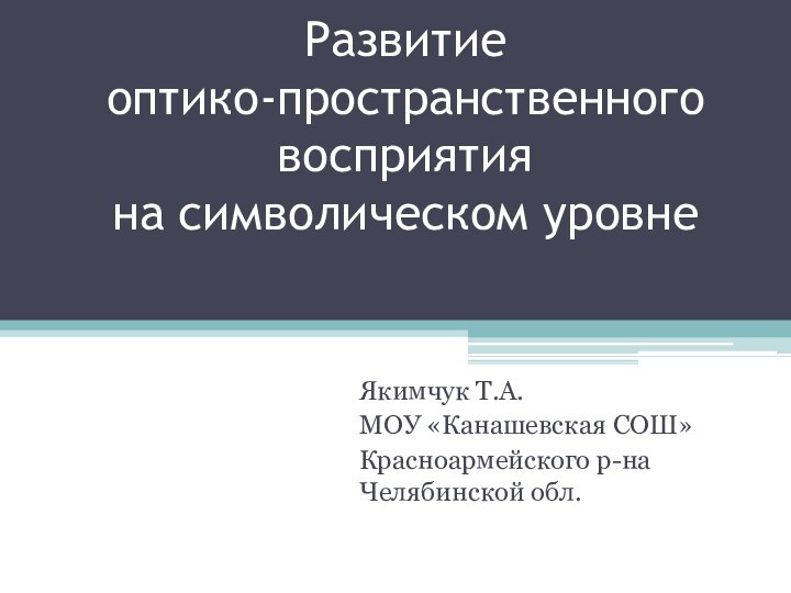 Развитие  оптико-пространственного восприятия  на символическом уровне Якимчук Т.А.МОУ «Канашевская СОШ»Красноармейского р-на Челябинской обл.