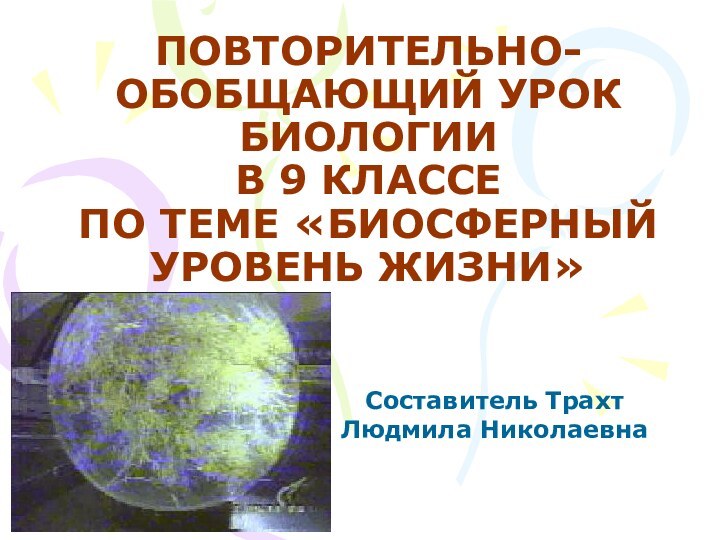 ПОВТОРИТЕЛЬНО-ОБОБЩАЮЩИЙ УРОК БИОЛОГИИ В 9 КЛАССЕ ПО ТЕМЕ «БИОСФЕРНЫЙ УРОВЕНЬ ЖИЗНИ»Составитель Трахт Людмила Николаевна