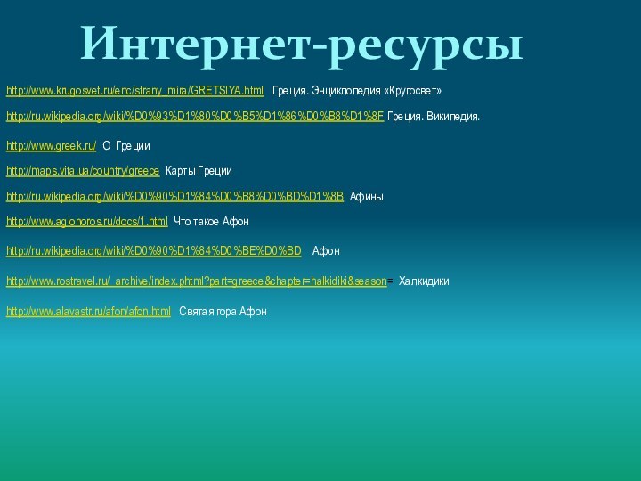 Интернет-ресурсыhttp://www.krugosvet.ru/enc/strany_mira/GRETSIYA.html  Греция. Энциклопедия «Кругосвет» http://ru.wikipedia.org/wiki/%D0%93%D1%80%D0%B5%D1%86%D0%B8%D1%8F Греция. Википедия.http://www.greek.ru/ О Грецииhttp://maps.vita.ua/country/greece Карты Грецииhttp://ru.wikipedia.org/wiki/%D0%90%D1%84%D0%B8%D0%BD%D1%8B