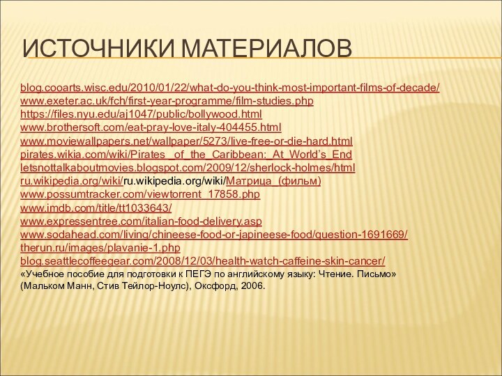 ИСТОЧНИКИ МАТЕРИАЛОВblog.cooarts.wisc.edu/2010/01/22/what-do-you-think-most-important-films-of-decade/www.exeter.ac.uk/fch/first-year-programme/film-studies.phphttps://files.nyu.edu/aj1047/public/bollywood.htmlwww.brothersoft.com/eat-pray-love-italy-404455.htmlwww.moviewallpapers.net/wallpaper/5273/live-free-or-die-hard.htmlpirates.wikia.com/wiki/Pirates _of_the_Caribbean:_At_World’s_Endletsnottalkaboutmovies.blogspot.com/2009/12/sherlock-holmes/htmlru.wikipedia.org/wiki/ru.wikipedia.org/wiki/Матрица_(фильм)www.possumtracker.com/viewtorrent_17858.phpwww.imdb.com/title/tt1033643/www.expressentree.com/italian-food-delivery.aspwww.sodahead.com/living/chineese-food-or-japineese-food/question-1691669/therun.ru/images/plavanie-1.phpblog.seattlecoffeegear.com/2008/12/03/health-watch-caffeine-skin-cancer/«Учебное пособие для подготовки к ПЕГЭ по английскому языку: Чтение.