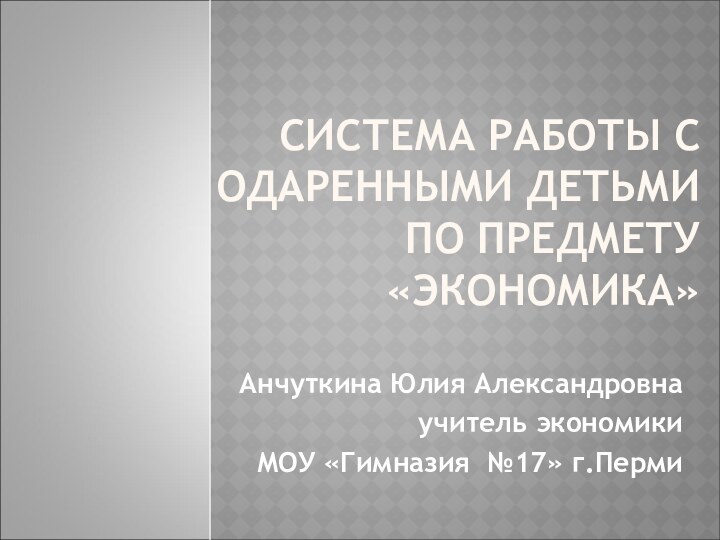 СИСТЕМА РАБОТЫ С ОДАРЕННЫМИ ДЕТЬМИ  ПО ПРЕДМЕТУ «ЭКОНОМИКА»Анчуткина Юлия Александровнаучитель экономики МОУ «Гимназия №17» г.Перми