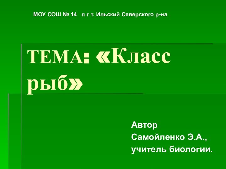 ТЕМА: «Класс рыб»АвторСамойленко Э.А.,учитель биологии.МОУ СОШ № 14  п г т. Ильский Северского р-на