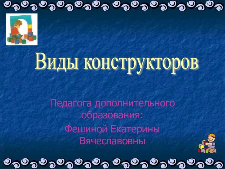 Педагога дополнительного образования:Фешиной Екатерины ВячеславовныВиды конструкторов