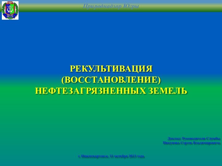 РЕКУЛЬТИВАЦИЯ (ВОССТАНОВЛЕНИЕ)НЕФТЕЗАГРЯЗНЕННЫХ ЗЕМЕЛЬДоклад: Руководителя СлужбыПикунова Сергея Владимировичаг. Нижневартовск, 11 октября 2013 года