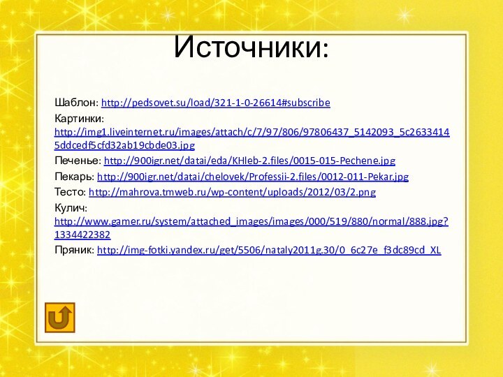Источники:Шаблон: http://pedsovet.su/load/321-1-0-26614#subscribeКартинки: http://img1.liveinternet.ru/images/attach/c/7/97/806/97806437_5142093_5c26334145ddcedf5cfd32ab19cbde03.jpgПеченье: http:///datai/eda/KHleb-2.files/0015-015-Pechene.jpgПекарь: http:///datai/chelovek/Professii-2.files/0012-011-Pekar.jpgТесто: http://mahrova.tmweb.ru/wp-content/uploads/2012/03/2.pngКулич: http://www.gamer.ru/system/attached_images/images/000/519/880/normal/888.jpg?1334422382Пряник: http://img-fotki.yandex.ru/get/5506/nataly2011g.30/0_6c27e_f3dc89cd_XL