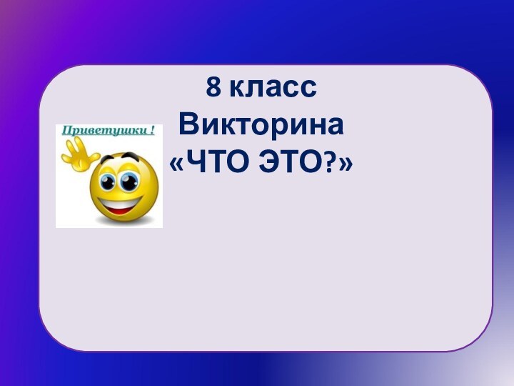 8 классВикторина «ЧТО ЭТО?»