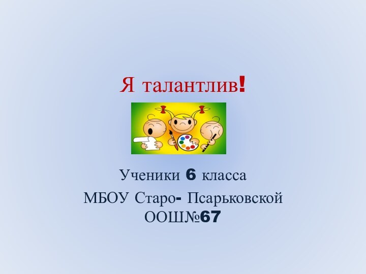 Я талантлив!Ученики 6 класса МБОУ Старо- Псарьковской ООШ№67