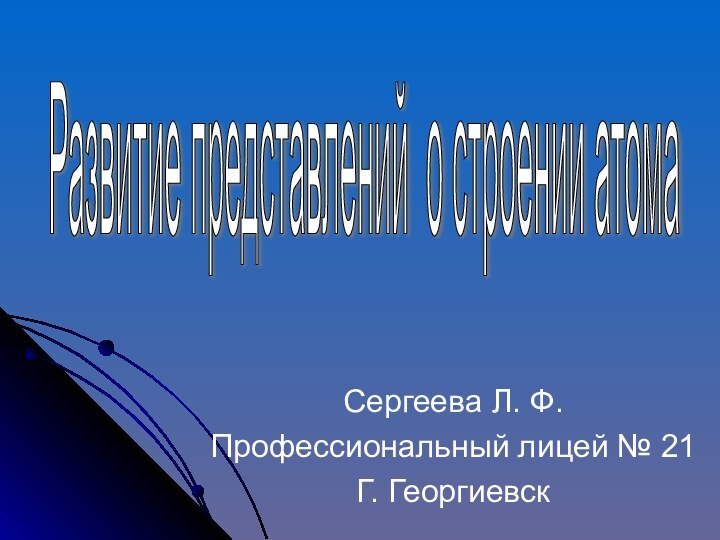 Сергеева Л. Ф.Профессиональный лицей № 21Г. ГеоргиевскРазвитие представлений о строении атома