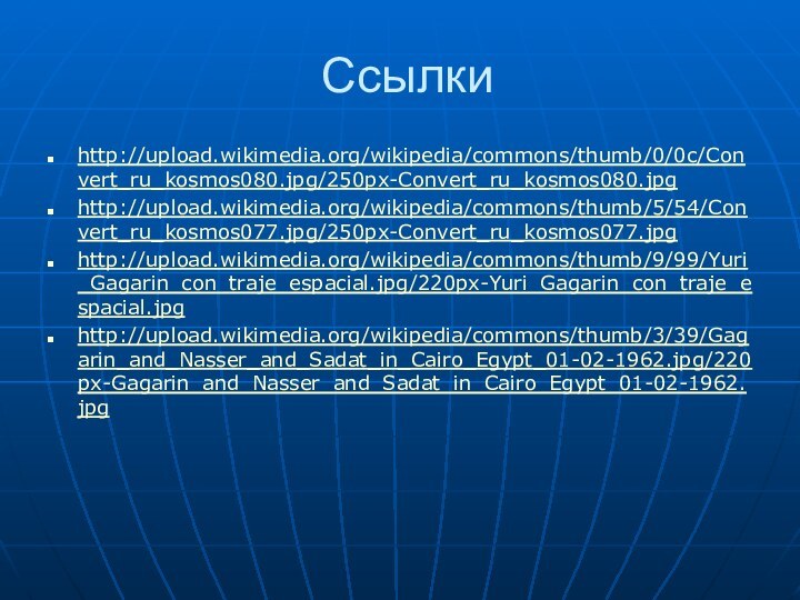 Ссылкиhttp://upload.wikimedia.org/wikipedia/commons/thumb/0/0c/Convert_ru_kosmos080.jpg/250px-Convert_ru_kosmos080.jpghttp://upload.wikimedia.org/wikipedia/commons/thumb/5/54/Convert_ru_kosmos077.jpg/250px-Convert_ru_kosmos077.jpghttp://upload.wikimedia.org/wikipedia/commons/thumb/9/99/Yuri_Gagarin_con_traje_espacial.jpg/220px-Yuri_Gagarin_con_traje_espacial.jpghttp://upload.wikimedia.org/wikipedia/commons/thumb/3/39/Gagarin_and_Nasser_and_Sadat_in_Cairo_Egypt_01-02-1962.jpg/220px-Gagarin_and_Nasser_and_Sadat_in_Cairo_Egypt_01-02-1962.jpg