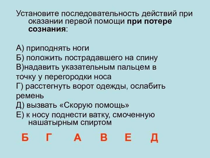 Установите последовательность действий при оказании первой помощи при потере сознания:А) приподнять ногиБ)