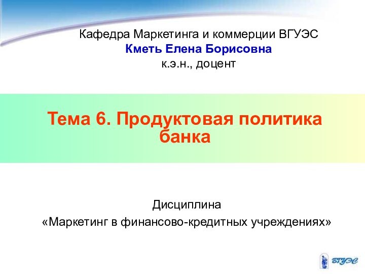 Тема 6. Продуктовая политика банкаКафедра Маркетинга и коммерции ВГУЭСКметь Елена Борисовнак.э.н., доцентДисциплина «Маркетинг в финансово-кредитных учреждениях»