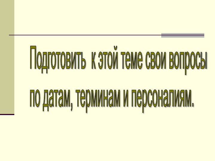 Подготовить к этой теме свои вопросы  по датам, терминам и персоналиям.