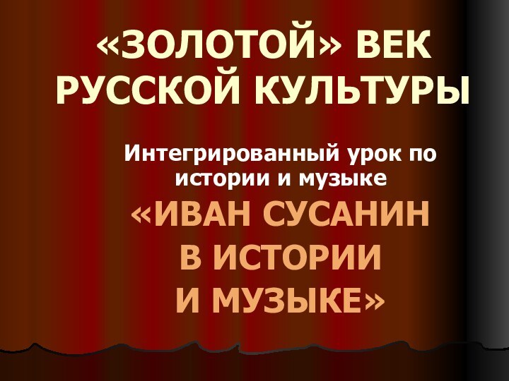 «ЗОЛОТОЙ» ВЕК РУССКОЙ КУЛЬТУРЫИнтегрированный урок по истории и музыке«ИВАН СУСАНИН В ИСТОРИИ И МУЗЫКЕ»