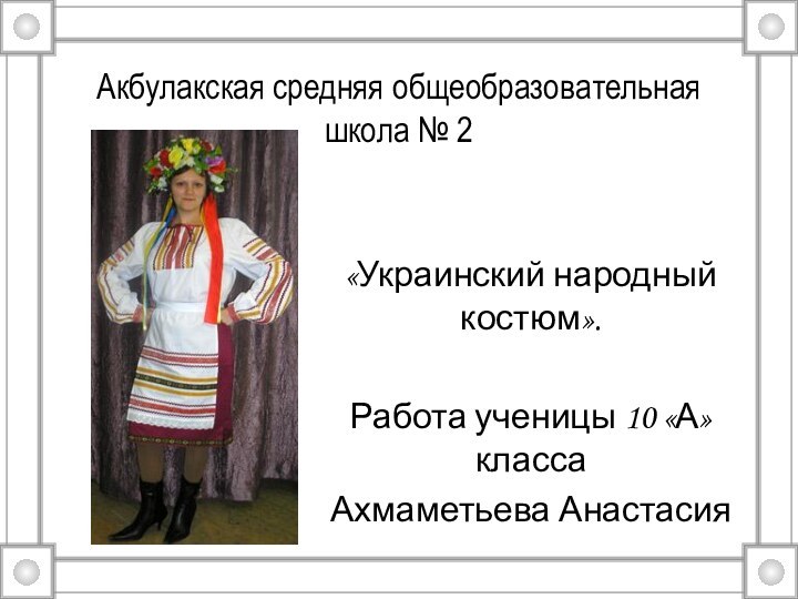 Акбулакская средняя общеобразовательная школа № 2«Украинский народный костюм».Работа ученицы 10 «А» классаАхмаметьева Анастасия