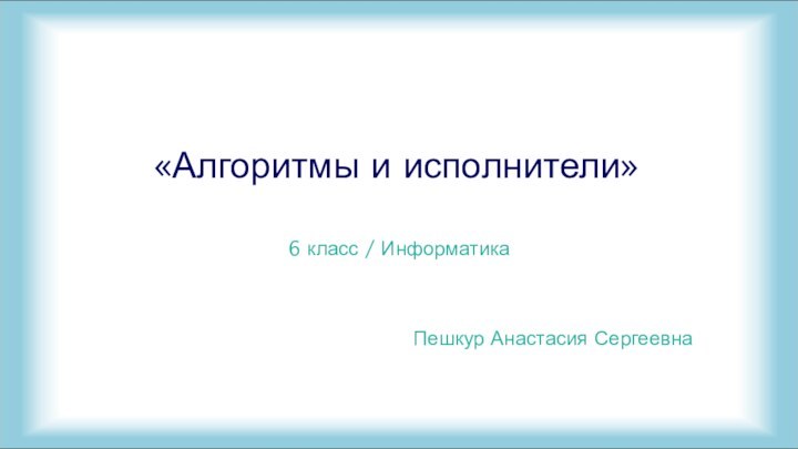 6 класс / ИнформатикаПешкур Анастасия Сергеевна  «Алгоритмы и исполнители»