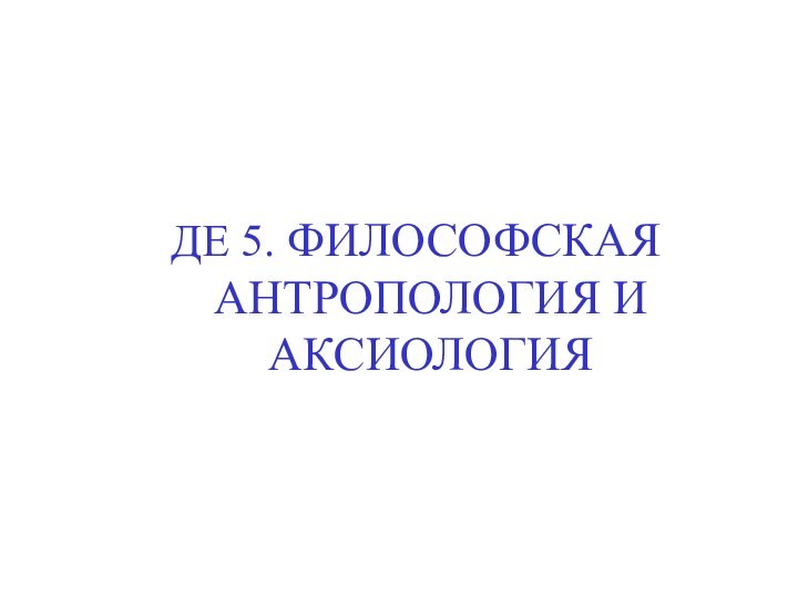 ДЕ 5. ФИЛОСОФСКАЯ АНТРОПОЛОГИЯ И АКСИОЛОГИЯ