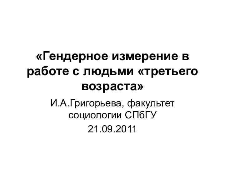 «Гендерное измерение в работе с людьми «третьего возраста» И.А.Григорьева, факультет социологии СПбГУ21.09.2011