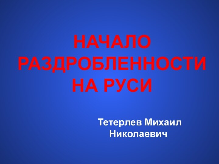 НАЧАЛО РАЗДРОБЛЕННОСТИ НА РУСИ Тетерлев Михаил Николаевич