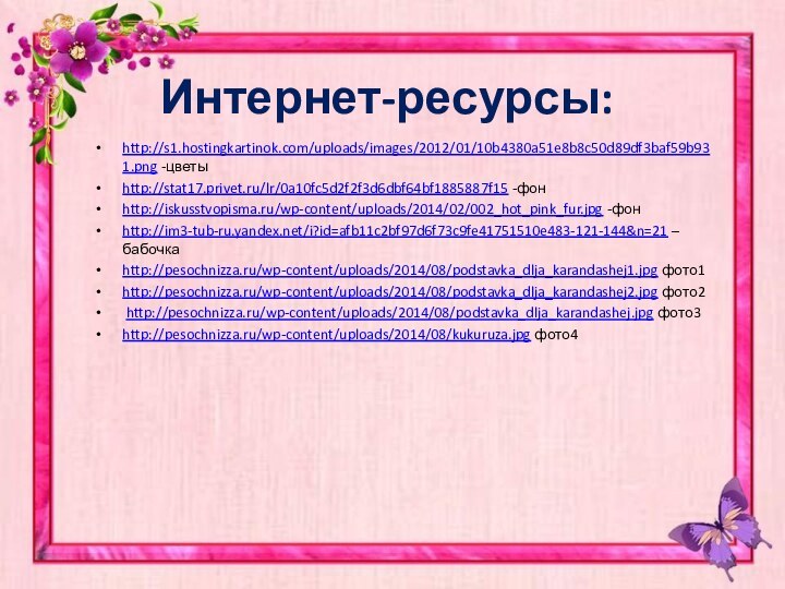 Интернет-ресурсы:http://s1.hostingkartinok.com/uploads/images/2012/01/10b4380a51e8b8c50d89df3baf59b931.png -цветыhttp://stat17.privet.ru/lr/0a10fc5d2f2f3d6dbf64bf1885887f15 -фонhttp://iskusstvopisma.ru/wp-content/uploads/2014/02/002_hot_pink_fur.jpg -фонhttp://im3-tub-ru.yandex.net/i?id=afb11c2bf97d6f73c9fe41751510e483-121-144&n=21 –бабочкаhttp://pesochnizza.ru/wp-content/uploads/2014/08/podstavka_dlja_karandashej1.jpg фото1http://pesochnizza.ru/wp-content/uploads/2014/08/podstavka_dlja_karandashej2.jpg фото2 http://pesochnizza.ru/wp-content/uploads/2014/08/podstavka_dlja_karandashej.jpg фото3http://pesochnizza.ru/wp-content/uploads/2014/08/kukuruza.jpg фото4