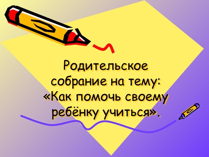 Родительское собрание на тему:  «Как помочь своему ребёнку учиться».