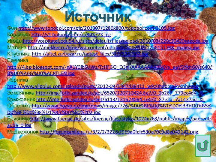 Источники:Фон http://www.topoboi.com/pic/201307/1280x800/topoboi.com-3105.jpgКорзинка http://s2.hubimg.com/u/893773.jpgЯгодыhttp://vospitatel.edu54.ru/sites/default/files/upload/2010/03/220c20420yagoda.jpgМалина http://abekker.ru/blog/wp-content/uploads/2012/02/1256151388_malina.jpgКлубника http://altel.zurbazar.ru/netcat_files/317/332/332.jpgЕжевика http://4.bp.blogspot.com/-nA1Y0lbSUWs/TcHFGO_Q3gI/AAAAAAAABN0/a_aaV5YkhG0/s640/B%D0%A6G%D0%ACRTLEN.jpgЧерника http://www.allpolus.com/uploads/posts/2012-09/1347438311_w9z0hdqbyakvsnh.jpegЗемляника http://img-fotki.yandex.ru/get/6520/120710424.6e7/0_9b267_779ec4d4_XLКрыжовник http://img-fotki.yandex.ru/get/6113/131624064.1e0/0_87e2a_7a1437ad_XLОблепихаhttp://www.hozvo.ru/img/news/image/726/%D0%BE%D0%B1%D0%BB%D0%B5%D0%BF%D0%B8%D1%85%D0%B0%202.jpgБрусникаhttp://www.fuersie.de/sites/fuersie/files/styles/1024x768/public/images/baerentraube_0.jpgМедвежонок http://forumsmile.ru/u/3/2/2/3226cf969a0fcfc530a79c9d8a049142.png