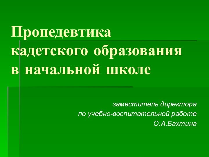 Пропедевтика  кадетского образования  в начальной школезаместитель директора по учебно-воспитательной работеО.А.Бахтина