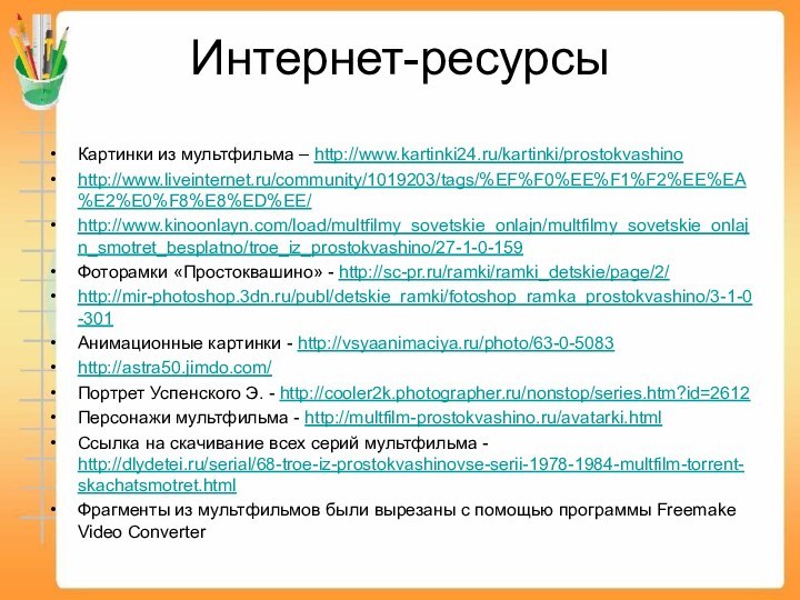 Интернет-ресурсыКартинки из мультфильма – http://www.kartinki24.ru/kartinki/prostokvashinohttp://www.liveinternet.ru/community/1019203/tags/%EF%F0%EE%F1%F2%EE%EA%E2%E0%F8%E8%ED%EE/http://www.kinoonlayn.com/load/multfilmy_sovetskie_onlajn/multfilmy_sovetskie_onlajn_smotret_besplatno/troe_iz_prostokvashino/27-1-0-159Фоторамки «Простоквашино» - http://sc-pr.ru/ramki/ramki_detskie/page/2/http://mir-photoshop.3dn.ru/publ/detskie_ramki/fotoshop_ramka_prostokvashino/3-1-0-301Анимационные картинки - http://vsyaanimaciya.ru/photo/63-0-5083http://astra50.jimdo.com/Портрет Успенского