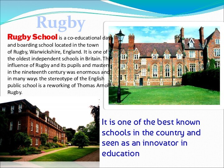 RugbyRugby School is a co-educational day and boarding school located in the town of Rugby, Warwickshire, England.