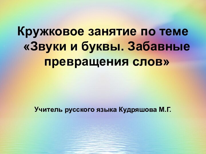 Кружковое занятие по теме «Звуки и буквы. Забавные превращения слов»Учитель русского языка Кудряшова М.Г.