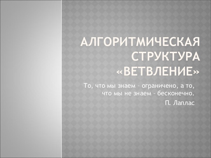 АЛГОРИТМИЧЕСКАЯ СТРУКТУРА «ВЕТВЛЕНИЕ»То, что мы знаем – ограничено, а то, что мы не знаем – бесконечно.П. Лаплас