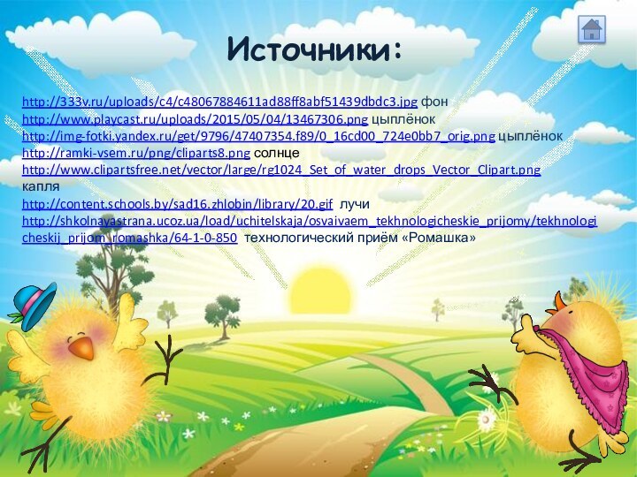 Источники:http://333v.ru/uploads/c4/c48067884611ad88ff8abf51439dbdc3.jpg фонhttp://www.playcast.ru/uploads/2015/05/04/13467306.png цыплёнокhttp://img-fotki.yandex.ru/get/9796/47407354.f89/0_16cd00_724e0bb7_orig.png цыплёнокhttp://ramki-vsem.ru/png/cliparts8.png солнцеhttp://www.clipartsfree.net/vector/large/rg1024_Set_of_water_drops_Vector_Clipart.pngкапляhttp://content.schools.by/sad16.zhlobin/library/20.gif лучиhttp://shkolnayastrana.ucoz.ua/load/uchitelskaja/osvaivaem_tekhnologicheskie_prijomy/tekhnologicheskij_prijom_romashka/64-1-0-850 технологический приём «Ромашка»