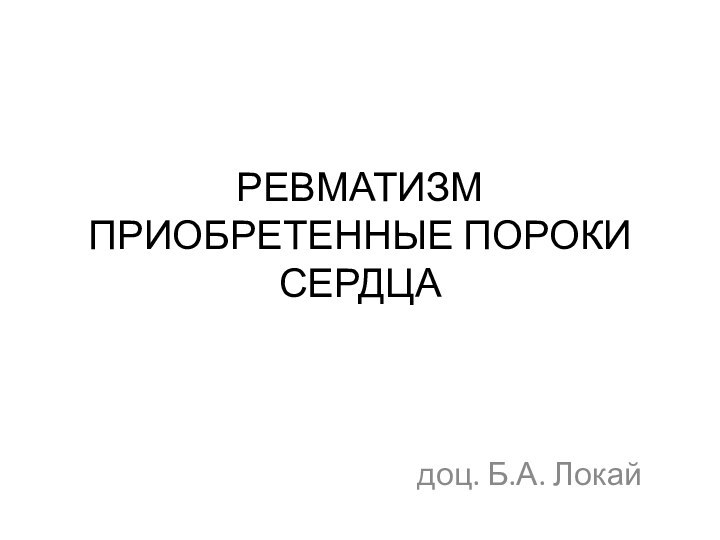 РЕВМАТИЗМ ПРИОБРЕТЕННЫЕ ПОРОКИ СЕРДЦАдоц. Б.А. Локай