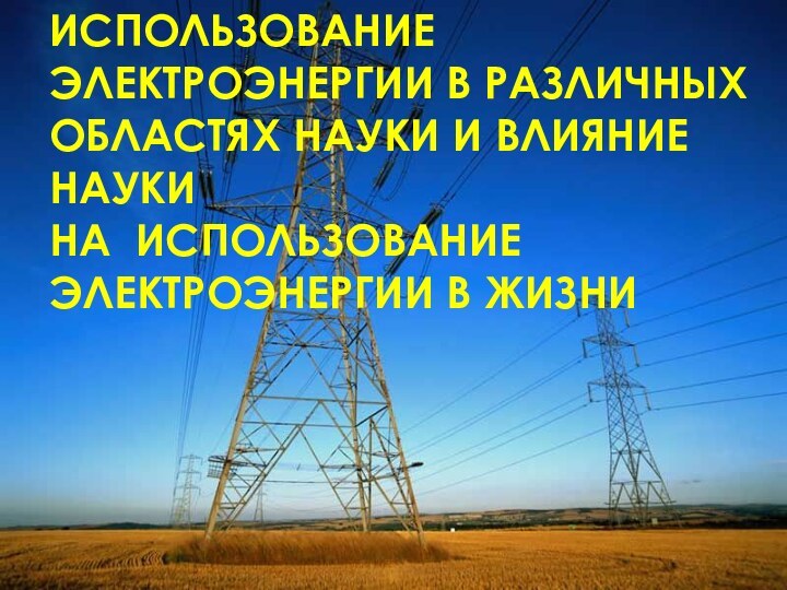 ИСПОЛЬЗОВАНИЕ ЭЛЕКТРОЭНЕРГИИ В РАЗЛИЧНЫХ ОБЛАСТЯХ НАУКИ И ВЛИЯНИЕ НАУКИ  НА ИСПОЛЬЗОВАНИЕ ЭЛЕКТРОЭНЕРГИИ В ЖИЗНИ