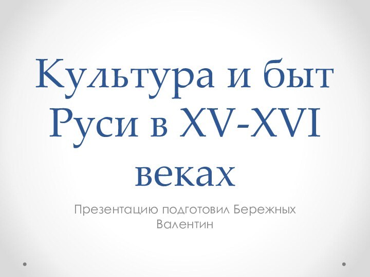 Культура и быт Руси в XV-XVI векахПрезентацию подготовил Бережных Валентин