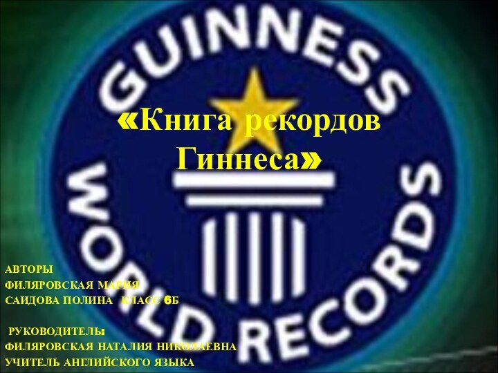 «Книга рекордов Гиннеса» АВТОРЫФИЛЯРОВСКАЯ МАРИЯСАИДОВА ПОЛИНА КЛАСС 6Б  РУКОВОДИТЕЛЬ:ФИЛЯРОВСКАЯ НАТАЛИЯ НИКОЛАЕВНАУЧИТЕЛЬ АНГЛИЙСКОГО ЯЗЫКА