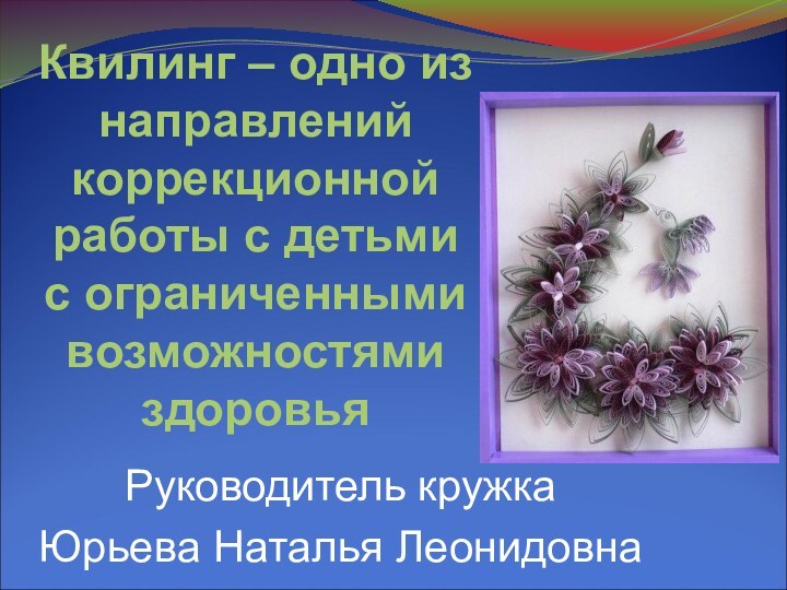 Квилинг – одно из направлений коррекционной работы с детьми с ограниченными возможностями здоровьяРуководитель кружкаЮрьева Наталья Леонидовна