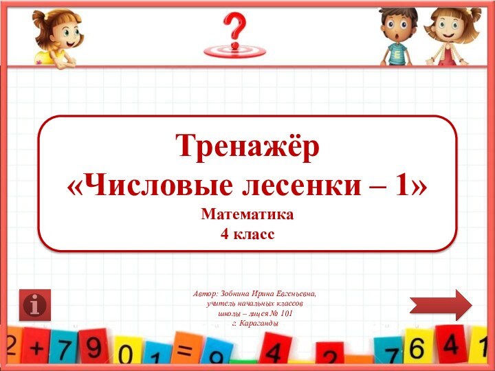 Тренажёр«Числовые лесенки – 1»Математика 4 классАвтор: Зобнина Ирина Евгеньевна,учитель начальных классовшколы – лицея № 101г. Караганды