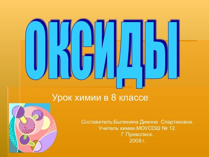 Урок химии в 8 классеОКСИДЫСоставитель:Былинина Дианна Спартаковна.Учитель химии.МОУСОШ № 12.Г Приволжск.2008 г.