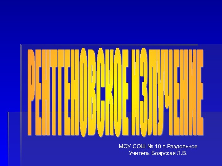 РЕНТГЕНОВСКОЕ ИЗЛУЧЕНИЕ МОУ СОШ № 10 п.РаздольноеУчитель Боярская Л.В.