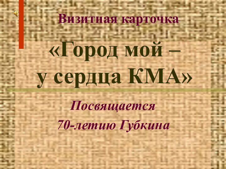 «Город мой –  у сердца КМА»Посвящается 70-летию ГубкинаВизитная карточка